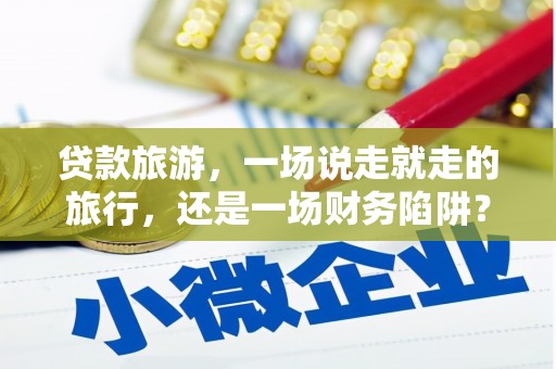 资溪贷款旅游，一场说走就走的旅行，还是一场财务陷阱？
