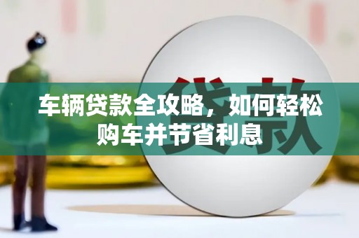 资溪车辆贷款全攻略，如何轻松购车并节省利息