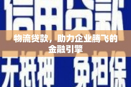 资溪物流贷款，助力企业腾飞的金融引擎