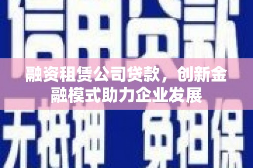 资溪融资租赁公司贷款，创新金融模式助力企业发展