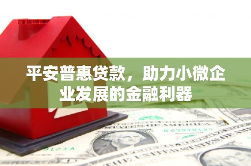 资溪平安普惠贷款，助力小微企业发展的金融利器