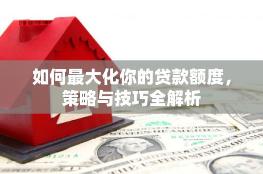 资溪如何最大化你的贷款额度，策略与技巧全解析