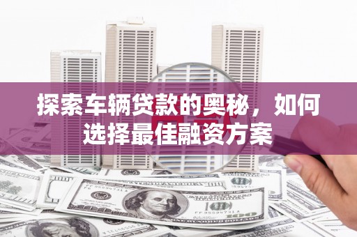 资溪探索车辆贷款的奥秘，如何选择最佳融资方案