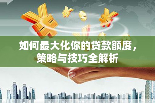 资溪如何最大化你的贷款额度，策略与技巧全解析